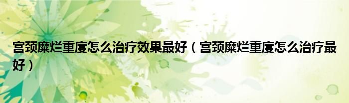 宮頸糜爛重度怎么治療效果最好（宮頸糜爛重度怎么治療最好）