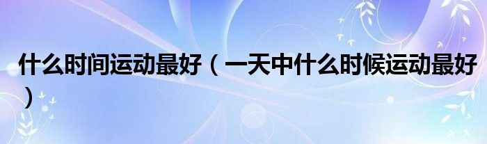 什么時(shí)間運(yùn)動最好（一天中什么時(shí)候運(yùn)動最好）