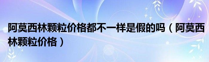 阿莫西林顆粒價(jià)格都不一樣是假的嗎（阿莫西林顆粒價(jià)格）