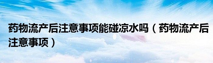 藥物流產后注意事項能碰涼水嗎（藥物流產后注意事項）