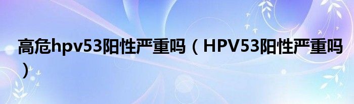 高危hpv53陽性嚴(yán)重嗎（HPV53陽性嚴(yán)重嗎）