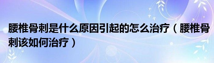 腰椎骨刺是什么原因引起的怎么治療（腰椎骨刺該如何治療）