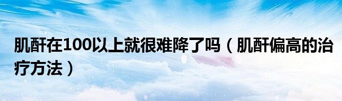 肌酐在100以上就很難降了嗎（肌酐偏高的治療方法）