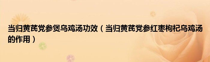 當歸黃芪黨參煲烏雞湯功效（當歸黃芪黨參紅棗枸杞烏雞湯的作用）