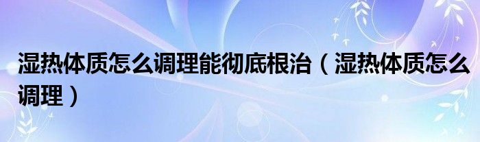 濕熱體質怎么調(diào)理能徹底根治（濕熱體質怎么調(diào)理）