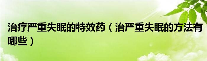 治療嚴重失眠的特效藥（治嚴重失眠的方法有哪些）