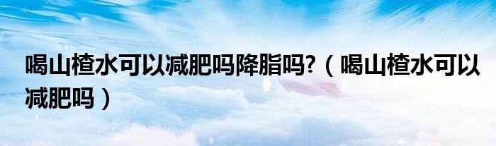 喝山楂水可以減肥嗎降脂嗎?（喝山楂水可以減肥嗎）