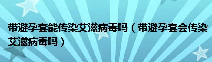 帶避孕套能傳染艾滋病毒嗎（帶避孕套會(huì)傳染艾滋病毒嗎）