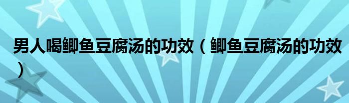 男人喝鯽魚(yú)豆腐湯的功效（鯽魚(yú)豆腐湯的功效）