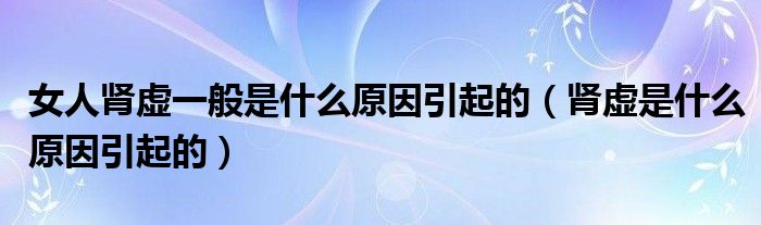 女人腎虛一般是什么原因引起的（腎虛是什么原因引起的）