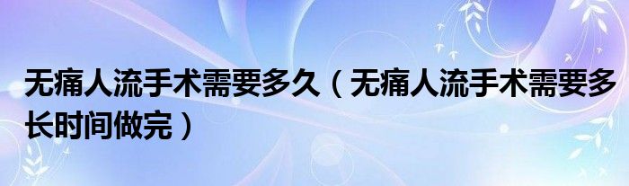 無痛人流手術需要多久（無痛人流手術需要多長時間做完）