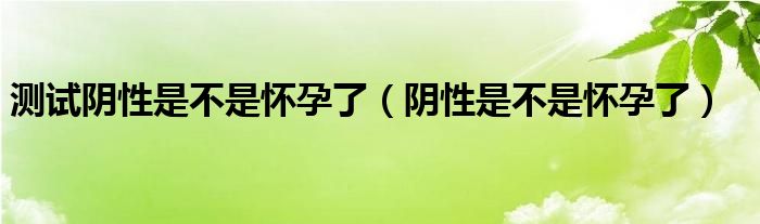 測(cè)試陰性是不是懷孕了（陰性是不是懷孕了）