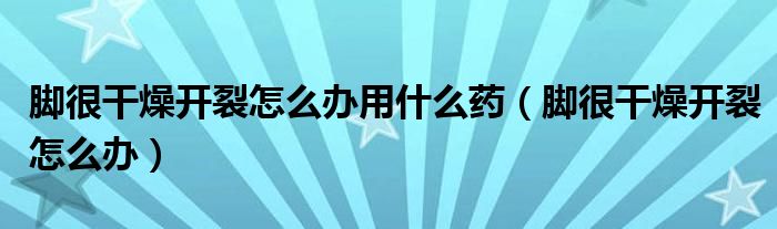 腳很干燥開裂怎么辦用什么藥（腳很干燥開裂怎么辦）