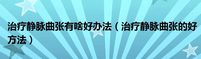 治療靜脈曲張有啥好辦法（治療靜脈曲張的好方法）