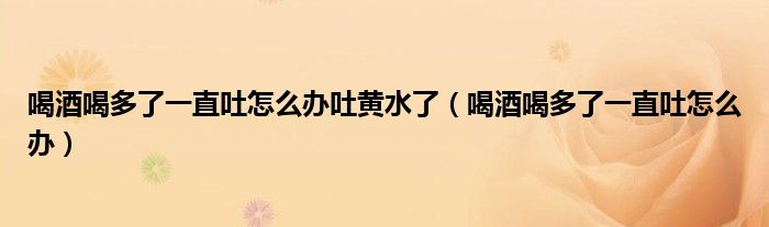 喝酒喝多了一直吐怎么辦吐黃水了（喝酒喝多了一直吐怎么辦）