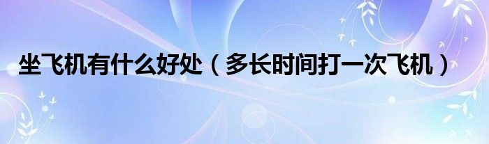 坐飛機(jī)有什么好處（多長(zhǎng)時(shí)間打一次飛機(jī)）