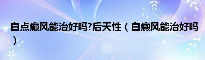 白點(diǎn)癲風(fēng)能治好嗎?后天性（白癜風(fēng)能治好嗎）