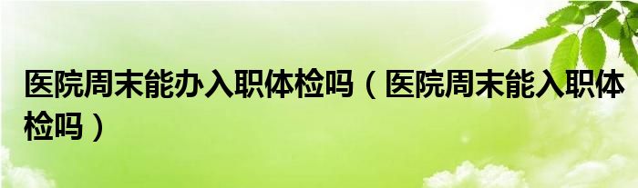 醫(yī)院周末能辦入職體檢嗎（醫(yī)院周末能入職體檢嗎）