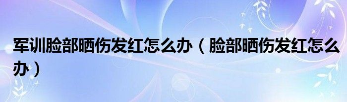 軍訓(xùn)臉部曬傷發(fā)紅怎么辦（臉部曬傷發(fā)紅怎么辦）