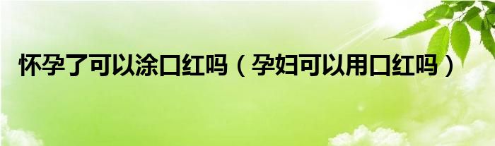 懷孕了可以涂口紅嗎（孕婦可以用口紅嗎）