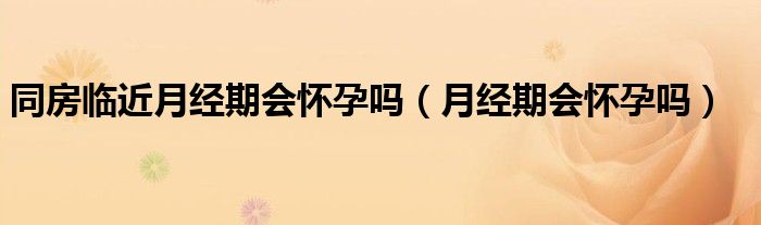 同房臨近月經(jīng)期會(huì)懷孕嗎（月經(jīng)期會(huì)懷孕嗎）