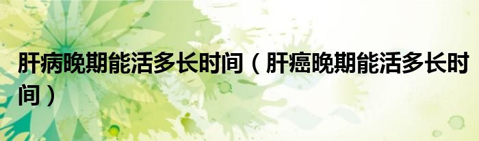 肝病晚期能活多長(zhǎng)時(shí)間（肝癌晚期能活多長(zhǎng)時(shí)間）