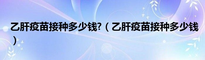 乙肝疫苗接種多少錢?（乙肝疫苗接種多少錢）