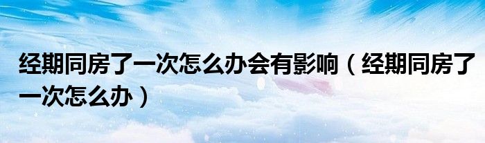 經(jīng)期同房了一次怎么辦會(huì)有影響（經(jīng)期同房了一次怎么辦）