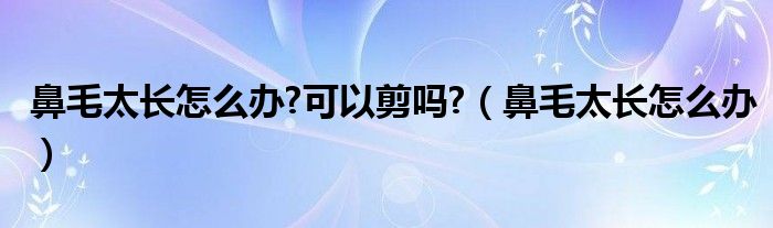 鼻毛太長(zhǎng)怎么辦?可以剪嗎?（鼻毛太長(zhǎng)怎么辦）