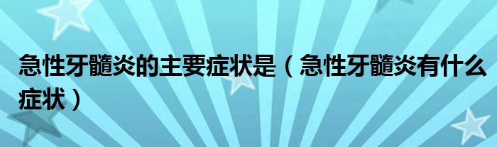 急性牙髓炎的主要癥狀是（急性牙髓炎有什么癥狀）