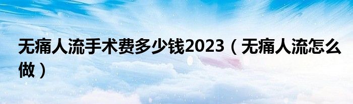 無痛人流手術費多少錢2023（無痛人流怎么做）