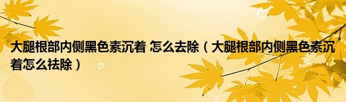 大腿根部?jī)?nèi)側(cè)黑色素沉著 怎么去除（大腿根部?jī)?nèi)側(cè)黑色素沉著怎么祛除）