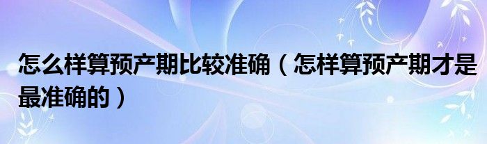 怎么樣算預產(chǎn)期比較準確（怎樣算預產(chǎn)期才是最準確的）