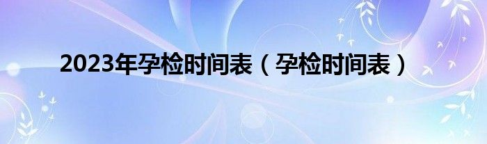 2023年孕檢時間表（孕檢時間表）