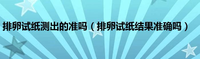 排卵試紙測(cè)出的準(zhǔn)嗎（排卵試紙結(jié)果準(zhǔn)確嗎）