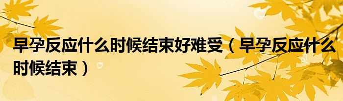 早孕反應什么時候結(jié)束好難受（早孕反應什么時候結(jié)束）