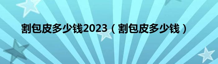 割包皮多少錢(qián)2023（割包皮多少錢(qián)）