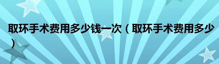 取環(huán)手術(shù)費(fèi)用多少錢一次（取環(huán)手術(shù)費(fèi)用多少）