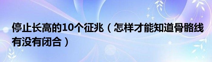 停止長高的10個征兆（怎樣才能知道骨骼線有沒有閉合）