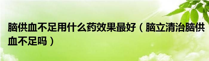 腦供血不足用什么藥效果最好（腦立清治腦供血不足嗎）