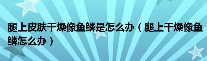 腿上皮膚干燥像魚鱗是怎么辦（腿上干燥像魚鱗怎么辦）