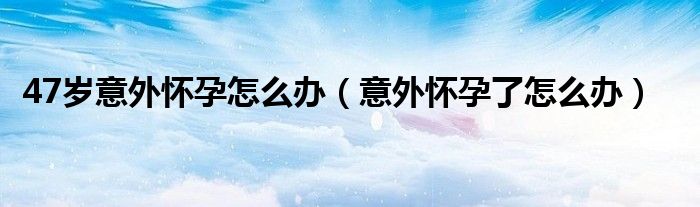 47歲意外懷孕怎么辦（意外懷孕了怎么辦）