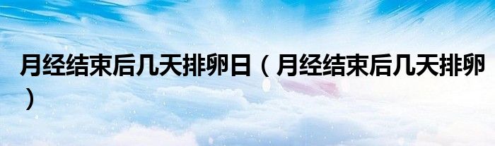 月經(jīng)結(jié)束后幾天排卵日（月經(jīng)結(jié)束后幾天排卵）