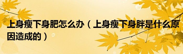 上身瘦下身肥怎么辦（上身瘦下身胖是什么原因造成的）