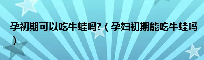 孕初期可以吃牛蛙嗎?（孕婦初期能吃牛蛙嗎）