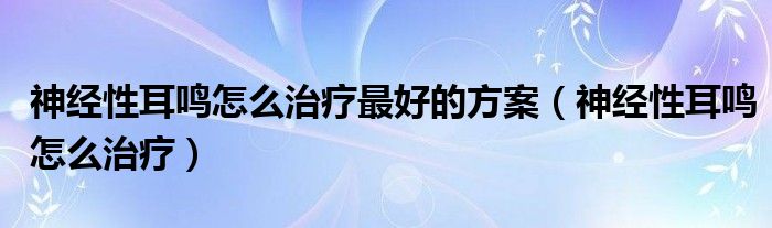 神經(jīng)性耳鳴怎么治療最好的方案（神經(jīng)性耳鳴怎么治療）