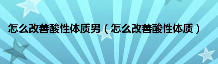 怎么改善酸性體質(zhì)男（怎么改善酸性體質(zhì)）