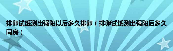 排卵試紙測出強(qiáng)陽以后多久排卵（排卵試紙測出強(qiáng)陽后多久同房）