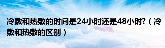 冷敷和熱敷的時間是24小時還是48小時?（冷敷和熱敷的區(qū)別）