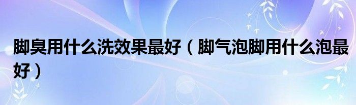 腳臭用什么洗效果最好（腳氣泡腳用什么泡最好）